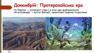 Докембрій: Протерозойська ера
>S України → складчасті гори ( в кінці ери зруйнувалися)
На мілководді → життя: бактерії, примітивні тварини та рослини
 