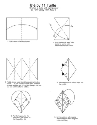 8½ by 11 Turtle
Or what to make with typing paper
By Perry Bailey 1997, 1999 ©
1. Fold paper in half lengthwise.
2. Fold in half or at least from
corner to corner both
directions and then unfold.
3. Fold 2 almost water bomb bases along the lines
shown. The two bases will both leave a little bit
of paper sticking out, in the next diagram you can
see one set the other is hidden.
4. Reverse fold both sets of flaps into
the model.
5. Pull the flaps out to the
outsides of the model, so
that they all lay flat.
6. At this point we will magnify
the circled part of the diagram
in the next step.
 