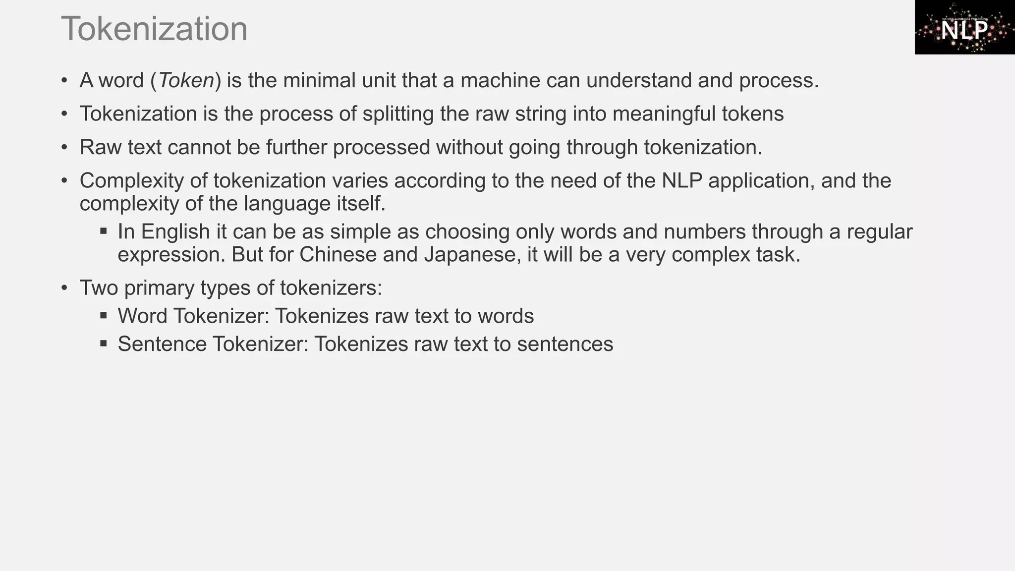 Tokenization • A word (Token) is the minimal unit that a machine can understand and process. • Tokenization is the process of splitting the raw string into meaningful tokens • Raw text cannot be further processed without going through tokenization. • Complexity of tokenization varies according to the need of the NLP application, and the complexity of the language itself. ▪ In English it can be as simple as choosing only words and numbers through a regular expression. But for Chinese and Japanese, it will be a very complex task. • Two primary types of tokenizers: ▪ Word Tokenizer: Tokenizes raw text to words ▪ Sentence Tokenizer: Tokenizes raw text to sentences 