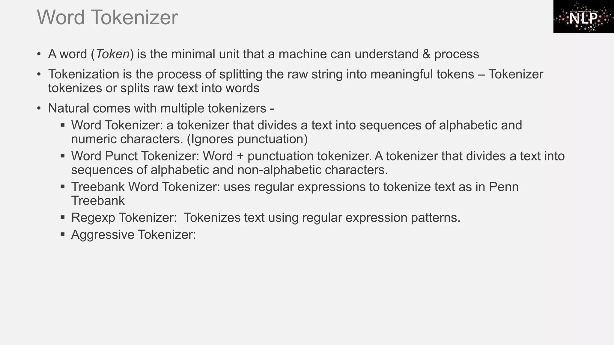 Word Tokenizer • A word (Token) is the minimal unit that a machine can understand & process • Tokenization is the process of splitting the raw string into meaningful tokens – Tokenizer tokenizes or splits raw text into words • Natural comes with multiple tokenizers - ▪ Word Tokenizer: a tokenizer that divides a text into sequences of alphabetic and numeric characters. (Ignores punctuation) ▪ Word Punct Tokenizer: Word + punctuation tokenizer. A tokenizer that divides a text into sequences of alphabetic and non-alphabetic characters. ▪ Treebank Word Tokenizer: uses regular expressions to tokenize text as in Penn Treebank ▪ Regexp Tokenizer: Tokenizes text using regular expression patterns. ▪ Aggressive Tokenizer: 