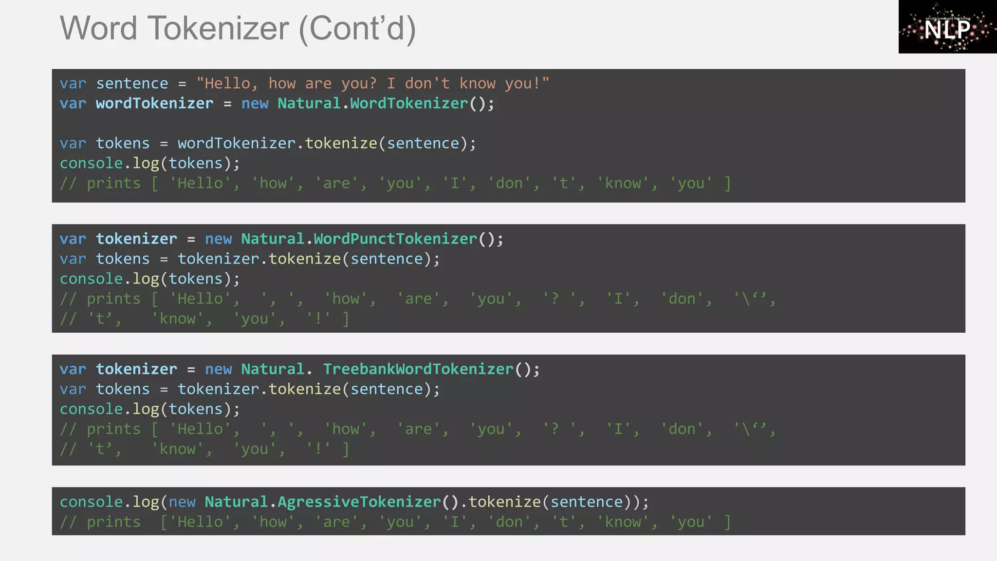 Word Tokenizer (Cont’d) var sentence = "Hello, how are you? I don't know you!" var wordTokenizer = new Natural.WordTokenizer(); var tokens = wordTokenizer.tokenize(sentence); console.log(tokens); // prints [ 'Hello', 'how', 'are', 'you', 'I', 'don', 't', 'know', 'you' ] var tokenizer = new Natural.WordPunctTokenizer(); var tokens = tokenizer.tokenize(sentence); console.log(tokens); // prints [ 'Hello', ', ', 'how', 'are', 'you', '? ', 'I', 'don', '‘’, // 't’, 'know', 'you', '!' ] var tokenizer = new Natural. TreebankWordTokenizer(); var tokens = tokenizer.tokenize(sentence); console.log(tokens); // prints [ 'Hello', ', ', 'how', 'are', 'you', '? ', 'I', 'don', '‘’, // 't’, 'know', 'you', '!' ] console.log(new Natural.AgressiveTokenizer().tokenize(sentence)); // prints ['Hello', 'how', 'are', 'you', 'I', 'don', 't', 'know', 'you' ] 