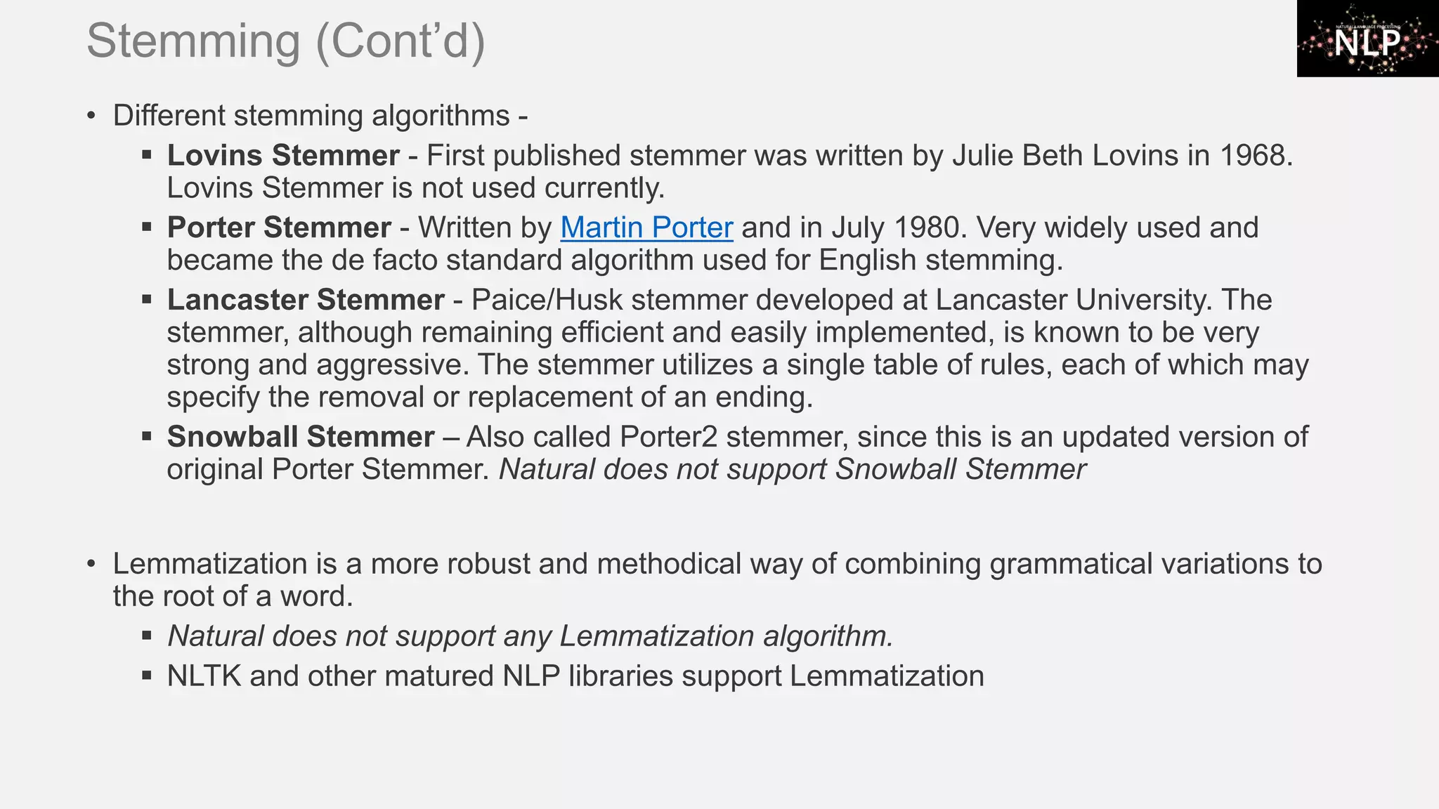 Stemming (Cont’d) • Different stemming algorithms - ▪ Lovins Stemmer - First published stemmer was written by Julie Beth Lovins in 1968. Lovins Stemmer is not used currently. ▪ Porter Stemmer - Written by Martin Porter and in July 1980. Very widely used and became the de facto standard algorithm used for English stemming. ▪ Lancaster Stemmer - Paice/Husk stemmer developed at Lancaster University. The stemmer, although remaining efficient and easily implemented, is known to be very strong and aggressive. The stemmer utilizes a single table of rules, each of which may specify the removal or replacement of an ending. ▪ Snowball Stemmer – Also called Porter2 stemmer, since this is an updated version of original Porter Stemmer. Natural does not support Snowball Stemmer • Lemmatization is a more robust and methodical way of combining grammatical variations to the root of a word. ▪ Natural does not support any Lemmatization algorithm. ▪ NLTK and other matured NLP libraries support Lemmatization 