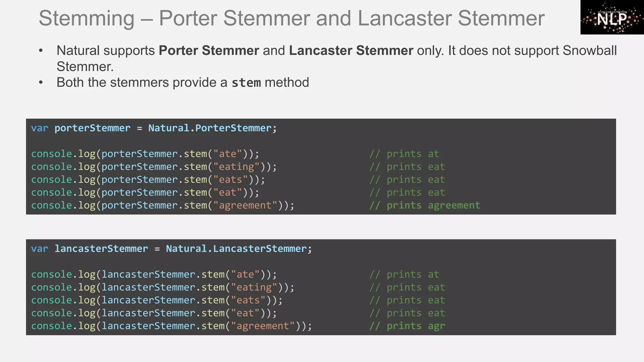 Stemming – Porter Stemmer and Lancaster Stemmer var porterStemmer = Natural.PorterStemmer; console.log(porterStemmer.stem("ate")); // prints at console.log(porterStemmer.stem("eating")); // prints eat console.log(porterStemmer.stem("eats")); // prints eat console.log(porterStemmer.stem("eat")); // prints eat console.log(porterStemmer.stem("agreement")); // prints agreement var lancasterStemmer = Natural.LancasterStemmer; console.log(lancasterStemmer.stem("ate")); // prints at console.log(lancasterStemmer.stem("eating")); // prints eat console.log(lancasterStemmer.stem("eats")); // prints eat console.log(lancasterStemmer.stem("eat")); // prints eat console.log(lancasterStemmer.stem("agreement")); // prints agr • Natural supports Porter Stemmer and Lancaster Stemmer only. It does not support Snowball Stemmer. • Both the stemmers provide a stem method 