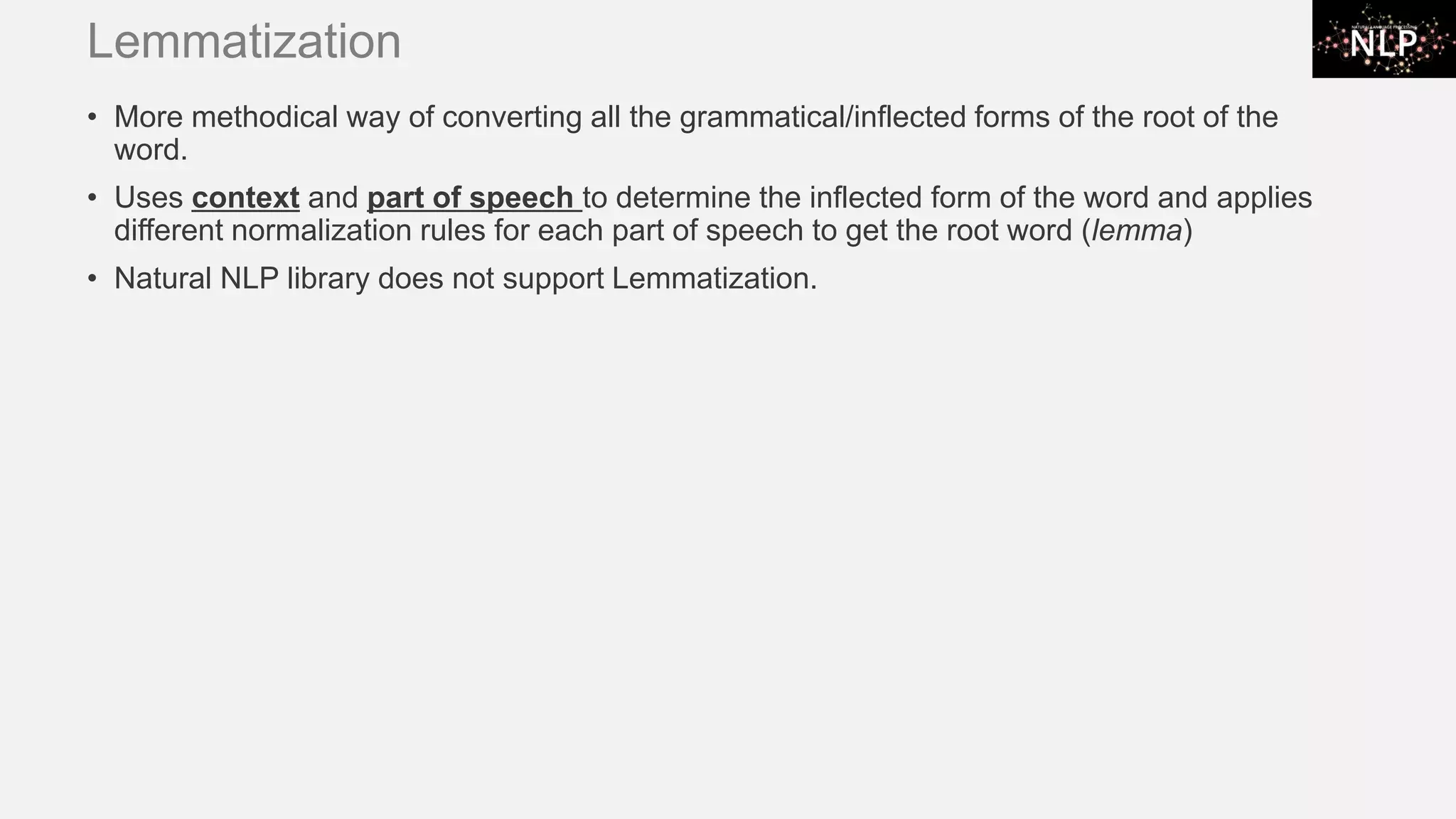 Lemmatization • More methodical way of converting all the grammatical/inflected forms of the root of the word. • Uses context and part of speech to determine the inflected form of the word and applies different normalization rules for each part of speech to get the root word (lemma) • Natural NLP library does not support Lemmatization. 