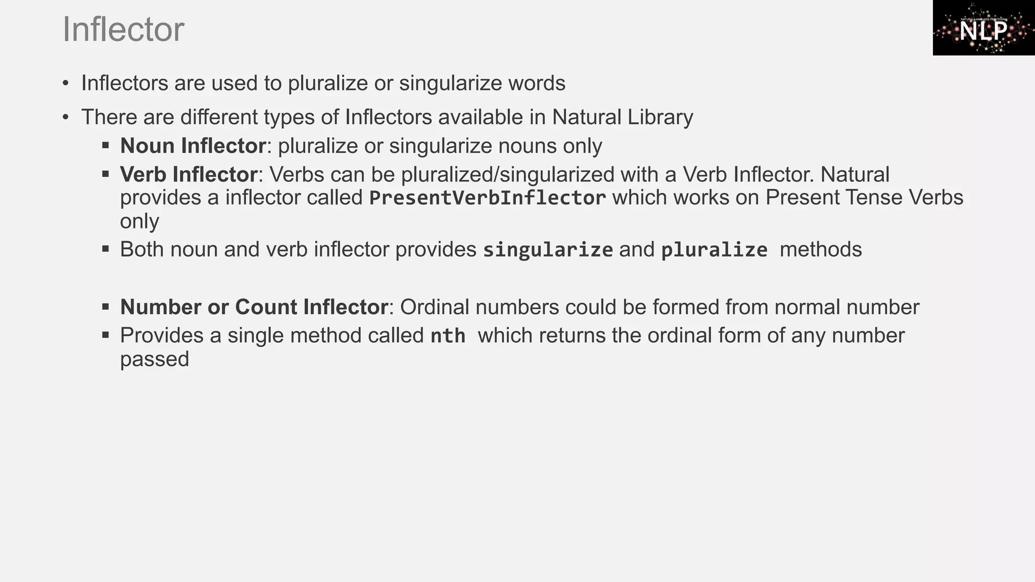 Inflector • Inflectors are used to pluralize or singularize words • There are different types of Inflectors available in Natural Library ▪ Noun Inflector: pluralize or singularize nouns only ▪ Verb Inflector: Verbs can be pluralized/singularized with a Verb Inflector. Natural provides a inflector called PresentVerbInflector which works on Present Tense Verbs only ▪ Both noun and verb inflector provides singularize and pluralize methods ▪ Number or Count Inflector: Ordinal numbers could be formed from normal number ▪ Provides a single method called nth which returns the ordinal form of any number passed 