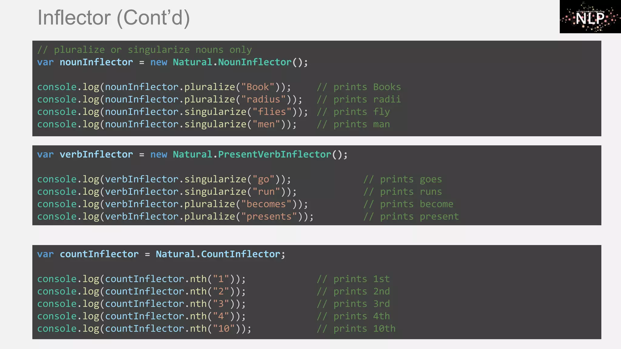 Inflector (Cont’d) // pluralize or singularize nouns only var nounInflector = new Natural.NounInflector(); console.log(nounInflector.pluralize("Book")); // prints Books console.log(nounInflector.pluralize("radius")); // prints radii console.log(nounInflector.singularize("flies")); // prints fly console.log(nounInflector.singularize("men")); // prints man var countInflector = Natural.CountInflector; console.log(countInflector.nth("1")); // prints 1st console.log(countInflector.nth("2")); // prints 2nd console.log(countInflector.nth("3")); // prints 3rd console.log(countInflector.nth("4")); // prints 4th console.log(countInflector.nth("10")); // prints 10th var verbInflector = new Natural.PresentVerbInflector(); console.log(verbInflector.singularize("go")); // prints goes console.log(verbInflector.singularize("run")); // prints runs console.log(verbInflector.pluralize("becomes")); // prints become console.log(verbInflector.pluralize("presents")); // prints present 