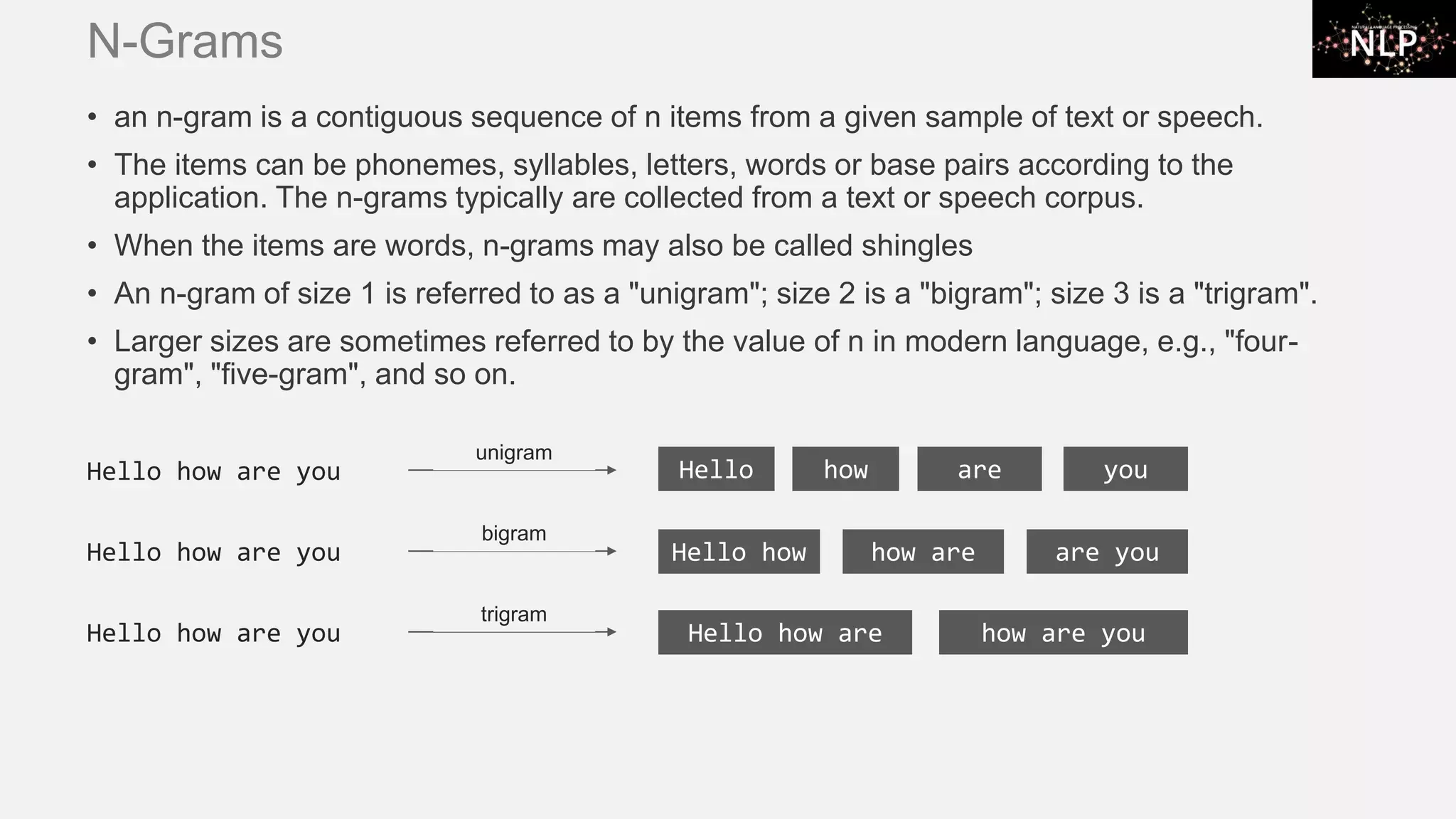 N-Grams • an n-gram is a contiguous sequence of n items from a given sample of text or speech. • The items can be phonemes, syllables, letters, words or base pairs according to the application. The n-grams typically are collected from a text or speech corpus. • When the items are words, n-grams may also be called shingles • An n-gram of size 1 is referred to as a "unigram"; size 2 is a "bigram"; size 3 is a "trigram". • Larger sizes are sometimes referred to by the value of n in modern language, e.g., "four- gram", "five-gram", and so on. Hello how are you Hello how how are are you bigram Hello how are you Hello how are how are you trigram Hello how are you Hello unigram how are you 