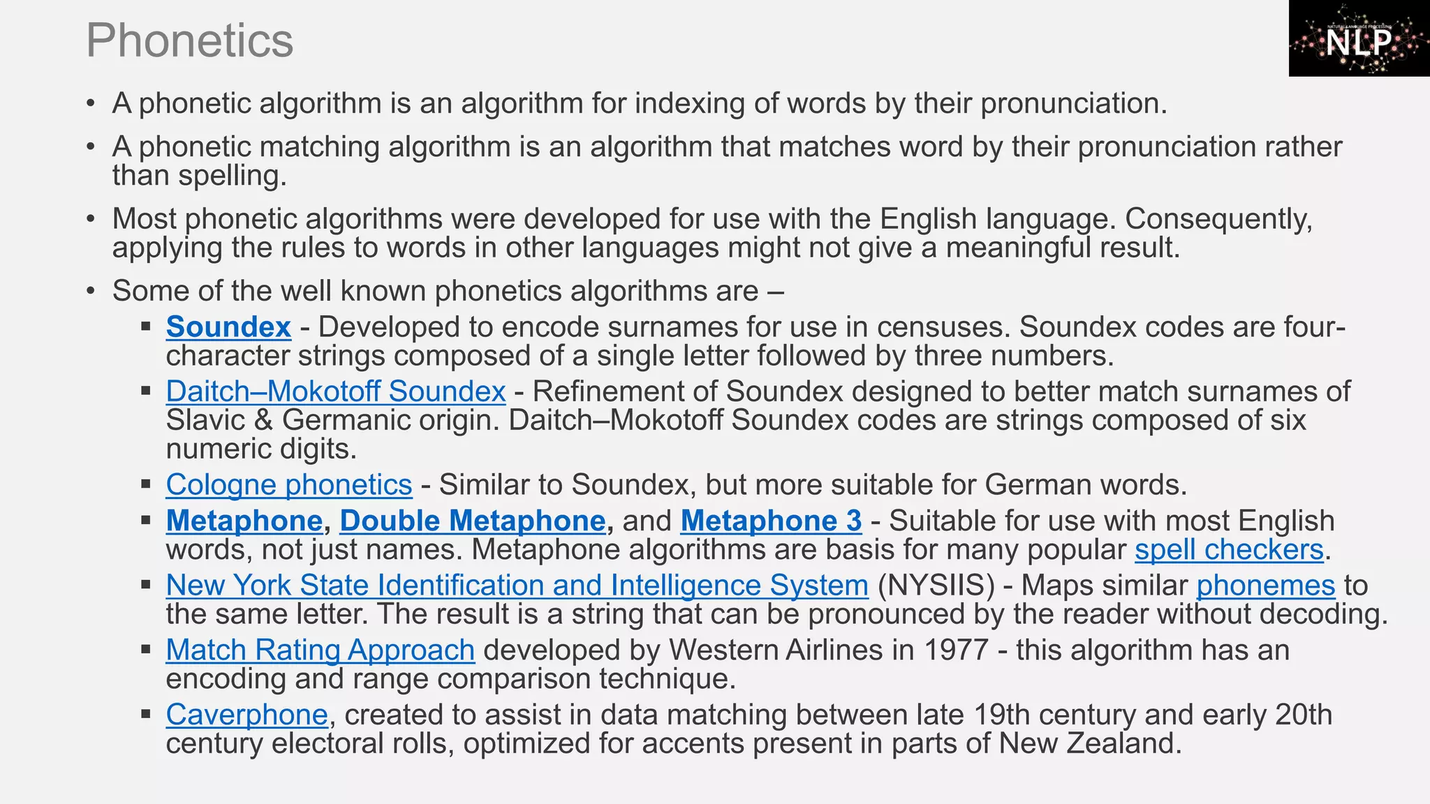 Phonetics • A phonetic algorithm is an algorithm for indexing of words by their pronunciation. • A phonetic matching algorithm is an algorithm that matches word by their pronunciation rather than spelling. • Most phonetic algorithms were developed for use with the English language. Consequently, applying the rules to words in other languages might not give a meaningful result. • Some of the well known phonetics algorithms are – ▪ Soundex - Developed to encode surnames for use in censuses. Soundex codes are four- character strings composed of a single letter followed by three numbers. ▪ Daitch–Mokotoff Soundex - Refinement of Soundex designed to better match surnames of Slavic & Germanic origin. Daitch–Mokotoff Soundex codes are strings composed of six numeric digits. ▪ Cologne phonetics - Similar to Soundex, but more suitable for German words. ▪ Metaphone, Double Metaphone, and Metaphone 3 - Suitable for use with most English words, not just names. Metaphone algorithms are basis for many popular spell checkers. ▪ New York State Identification and Intelligence System (NYSIIS) - Maps similar phonemes to the same letter. The result is a string that can be pronounced by the reader without decoding. ▪ Match Rating Approach developed by Western Airlines in 1977 - this algorithm has an encoding and range comparison technique. ▪ Caverphone, created to assist in data matching between late 19th century and early 20th century electoral rolls, optimized for accents present in parts of New Zealand. 