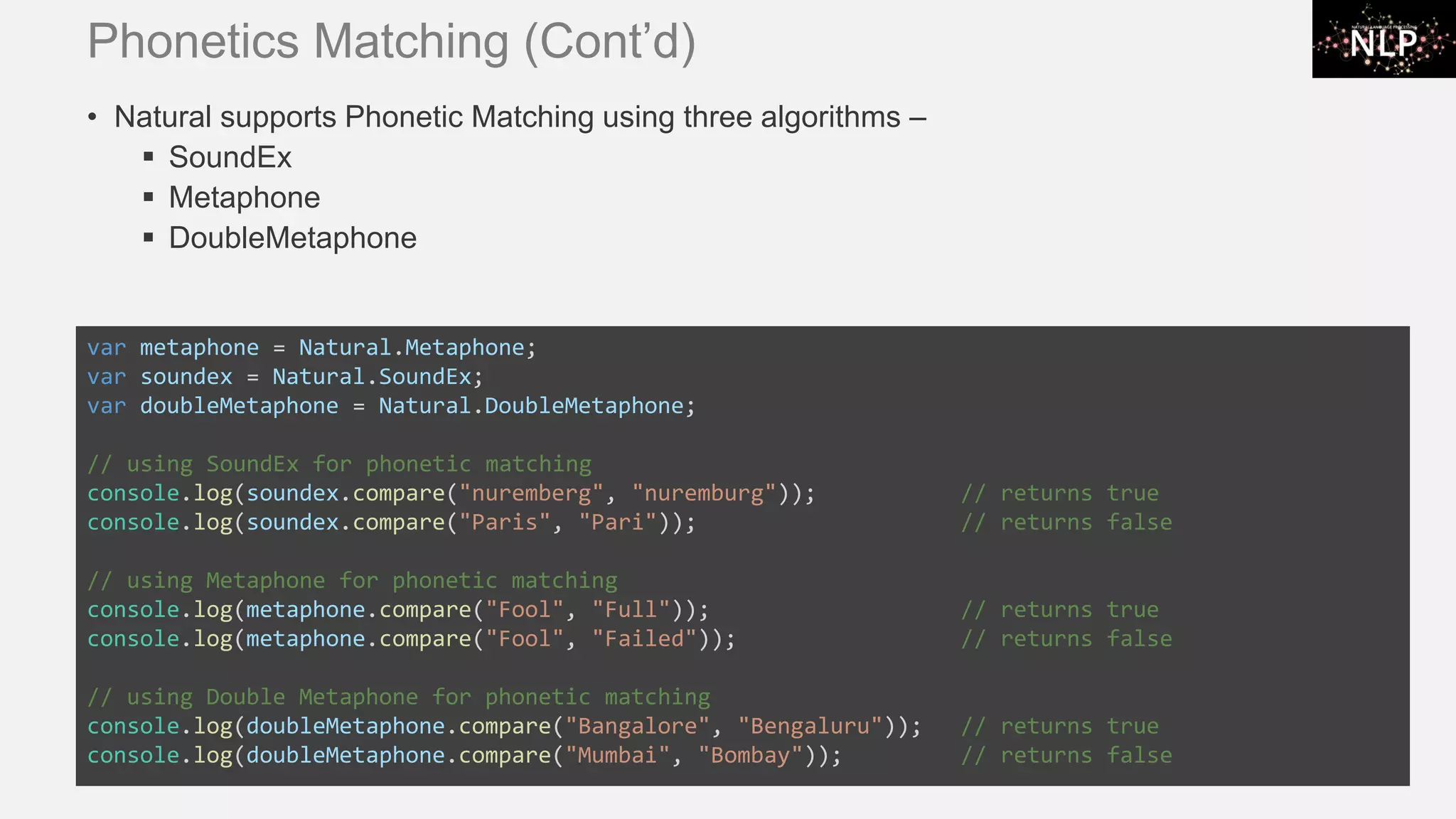 Phonetics Matching (Cont’d) • Natural supports Phonetic Matching using three algorithms – ▪ SoundEx ▪ Metaphone ▪ DoubleMetaphone var metaphone = Natural.Metaphone; var soundex = Natural.SoundEx; var doubleMetaphone = Natural.DoubleMetaphone; // using SoundEx for phonetic matching console.log(soundex.compare("nuremberg", "nuremburg")); // returns true console.log(soundex.compare("Paris", "Pari")); // returns false // using Metaphone for phonetic matching console.log(metaphone.compare("Fool", "Full")); // returns true console.log(metaphone.compare("Fool", "Failed")); // returns false // using Double Metaphone for phonetic matching console.log(doubleMetaphone.compare("Bangalore", "Bengaluru")); // returns true console.log(doubleMetaphone.compare("Mumbai", "Bombay")); // returns false 