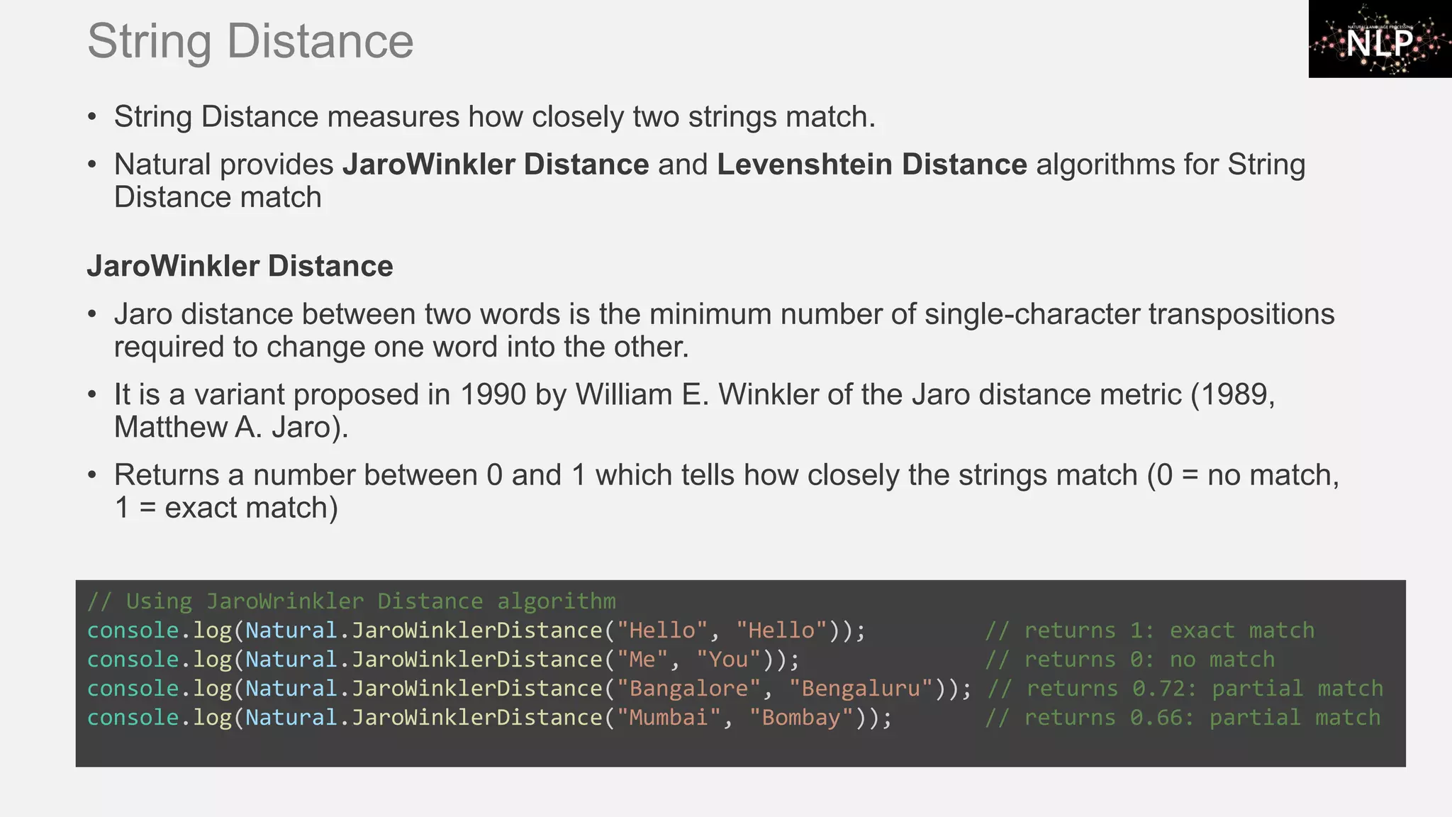 String Distance • String Distance measures how closely two strings match. • Natural provides JaroWinkler Distance and Levenshtein Distance algorithms for String Distance match JaroWinkler Distance • Jaro distance between two words is the minimum number of single-character transpositions required to change one word into the other. • It is a variant proposed in 1990 by William E. Winkler of the Jaro distance metric (1989, Matthew A. Jaro). • Returns a number between 0 and 1 which tells how closely the strings match (0 = no match, 1 = exact match) // Using JaroWrinkler Distance algorithm console.log(Natural.JaroWinklerDistance("Hello", "Hello")); // returns 1: exact match console.log(Natural.JaroWinklerDistance("Me", "You")); // returns 0: no match console.log(Natural.JaroWinklerDistance("Bangalore", "Bengaluru")); // returns 0.72: partial match console.log(Natural.JaroWinklerDistance("Mumbai", "Bombay")); // returns 0.66: partial match 