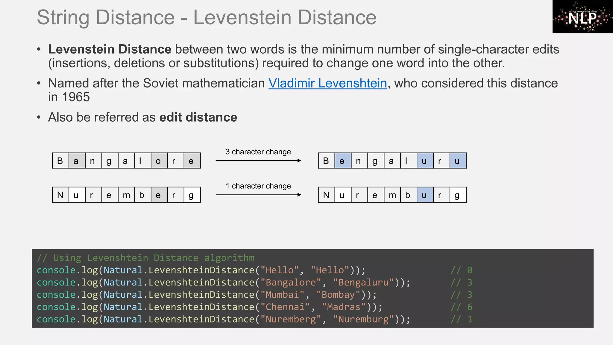 String Distance - Levenstein Distance • Levenstein Distance between two words is the minimum number of single-character edits (insertions, deletions or substitutions) required to change one word into the other. • Named after the Soviet mathematician Vladimir Levenshtein, who considered this distance in 1965 • Also be referred as edit distance // Using Levenshtein Distance algorithm console.log(Natural.LevenshteinDistance("Hello", "Hello")); // 0 console.log(Natural.LevenshteinDistance("Bangalore", "Bengaluru")); // 3 console.log(Natural.LevenshteinDistance("Mumbai", "Bombay")); // 3 console.log(Natural.LevenshteinDistance("Chennai", "Madras")); // 6 console.log(Natural.LevenshteinDistance("Nuremberg", "Nuremburg")); // 1 B a n g a l o r e B e n g a l u r u 3 character change N u r e m b e r g N u r e m b u r g 1 character change 