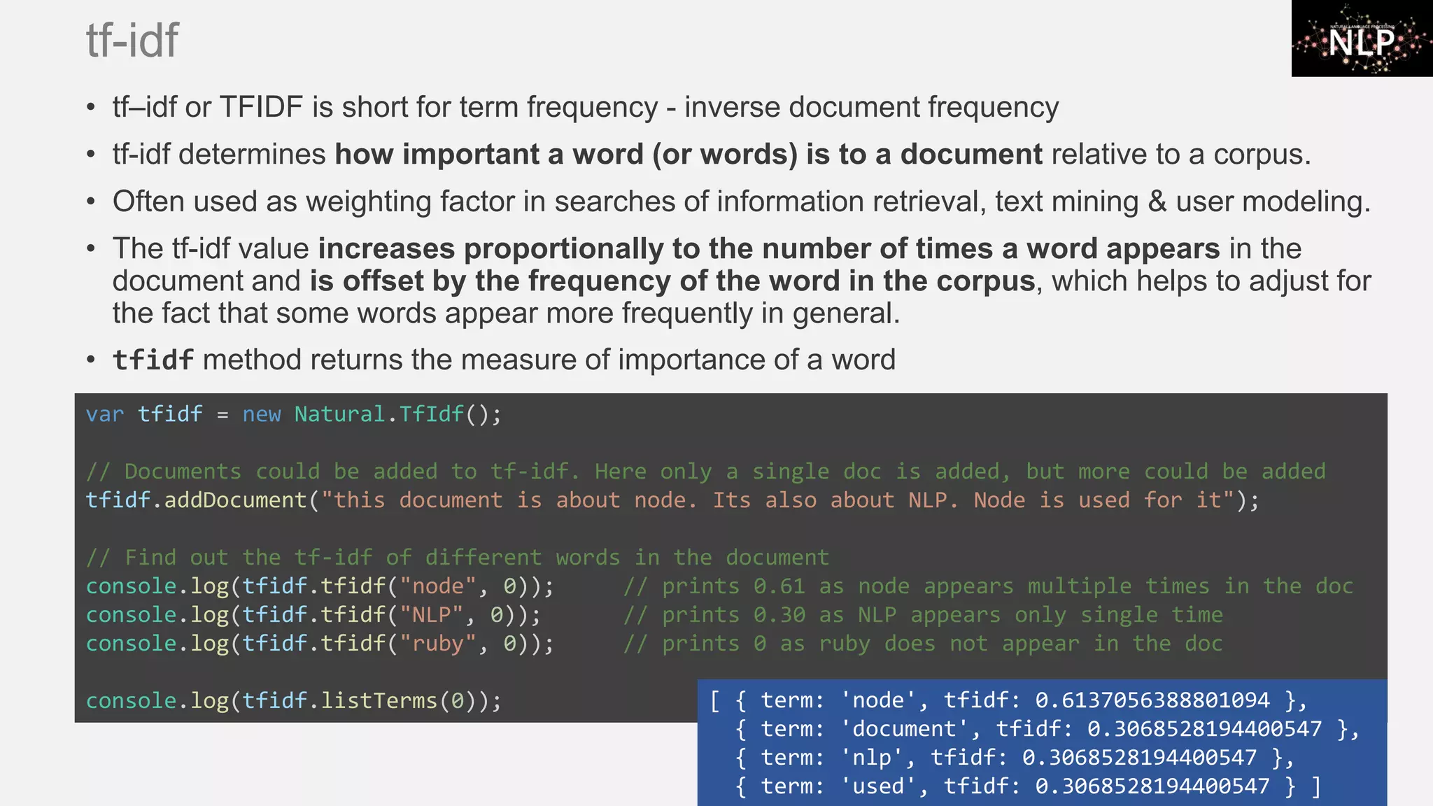 tf-idf • tf–idf or TFIDF is short for term frequency - inverse document frequency • tf-idf determines how important a word (or words) is to a document relative to a corpus. • Often used as weighting factor in searches of information retrieval, text mining & user modeling. • The tf-idf value increases proportionally to the number of times a word appears in the document and is offset by the frequency of the word in the corpus, which helps to adjust for the fact that some words appear more frequently in general. • tfidf method returns the measure of importance of a word var tfidf = new Natural.TfIdf(); // Documents could be added to tf-idf. Here only a single doc is added, but more could be added tfidf.addDocument("this document is about node. Its also about NLP. Node is used for it"); // Find out the tf-idf of different words in the document console.log(tfidf.tfidf("node", 0)); // prints 0.61 as node appears multiple times in the doc console.log(tfidf.tfidf("NLP", 0)); // prints 0.30 as NLP appears only single time console.log(tfidf.tfidf("ruby", 0)); // prints 0 as ruby does not appear in the doc console.log(tfidf.listTerms(0)); [ { term: 'node', tfidf: 0.6137056388801094 }, { term: 'document', tfidf: 0.3068528194400547 }, { term: 'nlp', tfidf: 0.3068528194400547 }, { term: 'used', tfidf: 0.3068528194400547 } ] 
