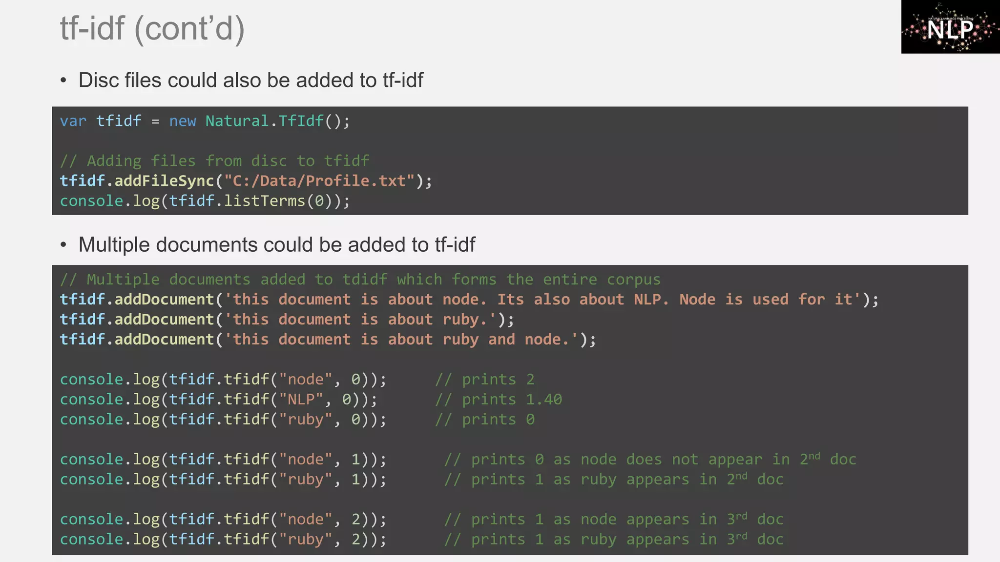 tf-idf (cont’d) • Disc files could also be added to tf-idf • Multiple documents could be added to tf-idf var tfidf = new Natural.TfIdf(); // Adding files from disc to tfidf tfidf.addFileSync("C:/Data/Profile.txt"); console.log(tfidf.listTerms(0)); // Multiple documents added to tdidf which forms the entire corpus tfidf.addDocument('this document is about node. Its also about NLP. Node is used for it'); tfidf.addDocument('this document is about ruby.'); tfidf.addDocument('this document is about ruby and node.'); console.log(tfidf.tfidf("node", 0)); // prints 2 console.log(tfidf.tfidf("NLP", 0)); // prints 1.40 console.log(tfidf.tfidf("ruby", 0)); // prints 0 console.log(tfidf.tfidf("node", 1)); // prints 0 as node does not appear in 2nd doc console.log(tfidf.tfidf("ruby", 1)); // prints 1 as ruby appears in 2nd doc console.log(tfidf.tfidf("node", 2)); // prints 1 as node appears in 3rd doc console.log(tfidf.tfidf("ruby", 2)); // prints 1 as ruby appears in 3rd doc 