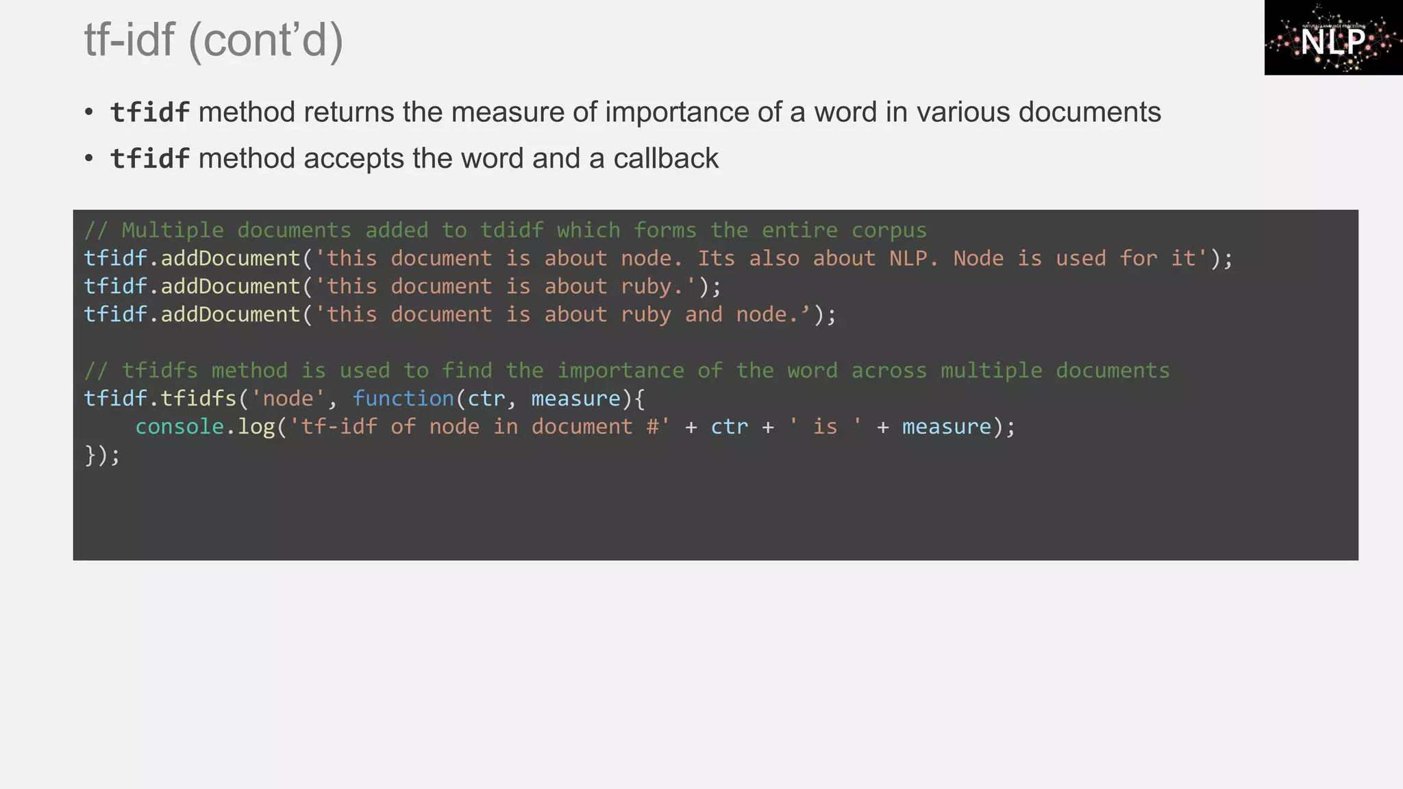 tf-idf (cont’d) • tfidf method returns the measure of importance of a word in various documents • tfidf method accepts the word and a callback // Multiple documents added to tdidf which forms the entire corpus tfidf.addDocument('this document is about node. Its also about NLP. Node is used for it'); tfidf.addDocument('this document is about ruby.'); tfidf.addDocument('this document is about ruby and node.’); // tfidfs method is used to find the importance of the word across multiple documents tfidf.tfidfs('node', function(ctr, measure){ console.log('tf-idf of node in document #' + ctr + ' is ' + measure); }); 