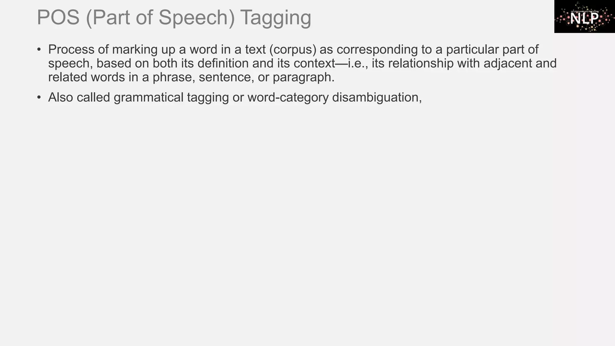 POS (Part of Speech) Tagging • Process of marking up a word in a text (corpus) as corresponding to a particular part of speech, based on both its definition and its context—i.e., its relationship with adjacent and related words in a phrase, sentence, or paragraph. • Also called grammatical tagging or word-category disambiguation, 