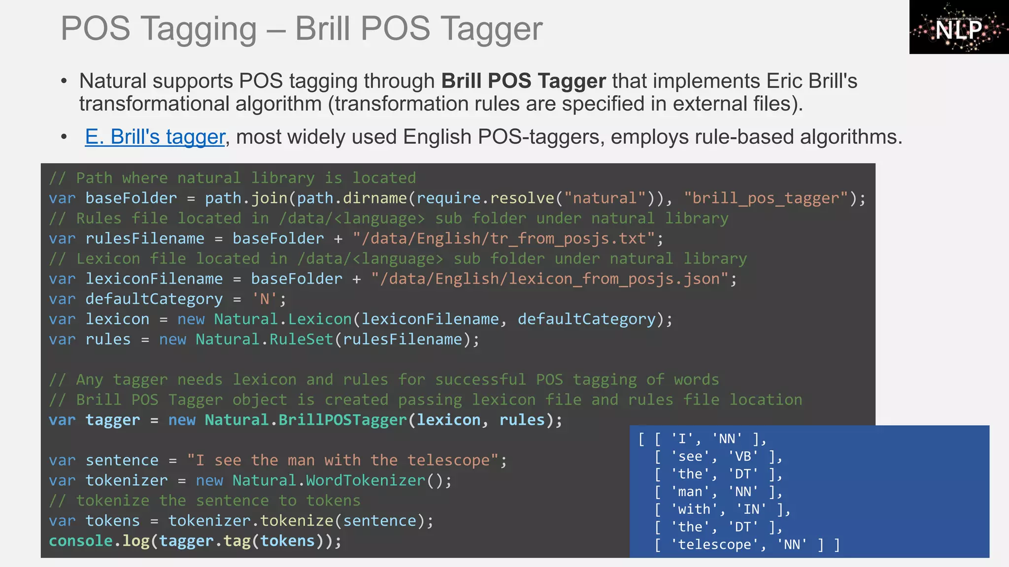 POS Tagging – Brill POS Tagger • Natural supports POS tagging through Brill POS Tagger that implements Eric Brill's transformational algorithm (transformation rules are specified in external files). • E. Brill's tagger, most widely used English POS-taggers, employs rule-based algorithms. // Path where natural library is located var baseFolder = path.join(path.dirname(require.resolve("natural")), "brill_pos_tagger"); // Rules file located in /data/<language> sub folder under natural library var rulesFilename = baseFolder + "/data/English/tr_from_posjs.txt"; // Lexicon file located in /data/<language> sub folder under natural library var lexiconFilename = baseFolder + "/data/English/lexicon_from_posjs.json"; var defaultCategory = 'N'; var lexicon = new Natural.Lexicon(lexiconFilename, defaultCategory); var rules = new Natural.RuleSet(rulesFilename); // Any tagger needs lexicon and rules for successful POS tagging of words // Brill POS Tagger object is created passing lexicon file and rules file location var tagger = new Natural.BrillPOSTagger(lexicon, rules); var sentence = "I see the man with the telescope"; var tokenizer = new Natural.WordTokenizer(); // tokenize the sentence to tokens var tokens = tokenizer.tokenize(sentence); console.log(tagger.tag(tokens)); [ [ 'I', 'NN' ], [ 'see', 'VB' ], [ 'the', 'DT' ], [ 'man', 'NN' ], [ 'with', 'IN' ], [ 'the', 'DT' ], [ 'telescope', 'NN' ] ] 