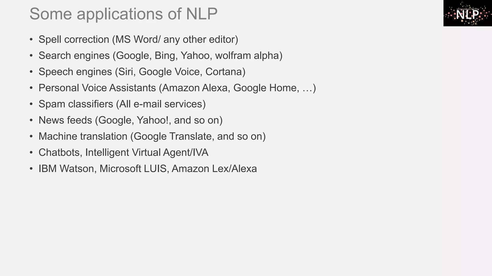 Some applications of NLP • Spell correction (MS Word/ any other editor) • Search engines (Google, Bing, Yahoo, wolfram alpha) • Speech engines (Siri, Google Voice, Cortana) • Personal Voice Assistants (Amazon Alexa, Google Home, …) • Spam classifiers (All e-mail services) • News feeds (Google, Yahoo!, and so on) • Machine translation (Google Translate, and so on) • Chatbots, Intelligent Virtual Agent/IVA • IBM Watson, Microsoft LUIS, Amazon Lex/Alexa 
