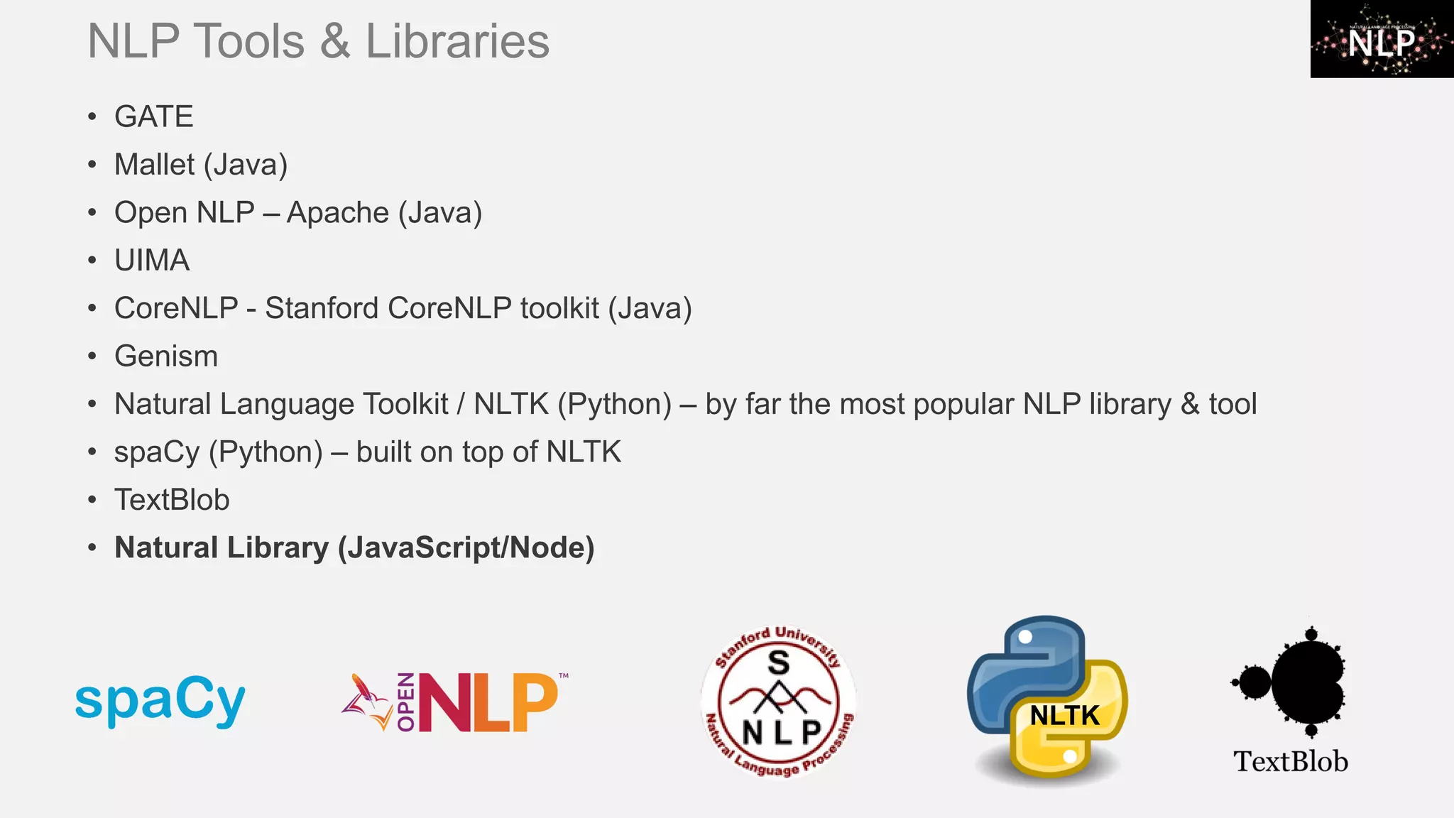 NLP Tools & Libraries • GATE • Mallet (Java) • Open NLP – Apache (Java) • UIMA • CoreNLP - Stanford CoreNLP toolkit (Java) • Genism • Natural Language Toolkit / NLTK (Python) – by far the most popular NLP library & tool • spaCy (Python) – built on top of NLTK • TextBlob • Natural Library (JavaScript/Node) NLTK 