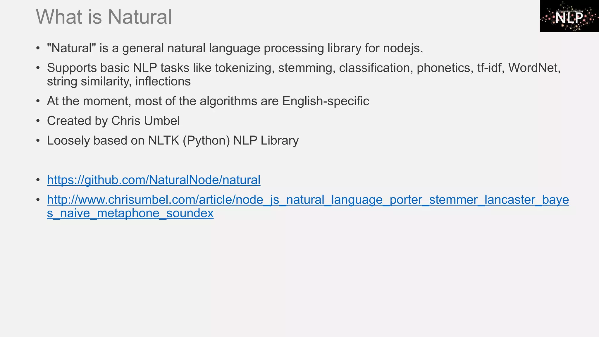 What is Natural • "Natural" is a general natural language processing library for nodejs. • Supports basic NLP tasks like tokenizing, stemming, classification, phonetics, tf-idf, WordNet, string similarity, inflections • At the moment, most of the algorithms are English-specific • Created by Chris Umbel • Loosely based on NLTK (Python) NLP Library • https://github.com/NaturalNode/natural • http://www.chrisumbel.com/article/node_js_natural_language_porter_stemmer_lancaster_baye s_naive_metaphone_soundex 
