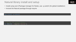 Natural library install and setup
• Install using npm (Package manager for Node), use –g switch (for global installation)
• Include the Natural package through require
npm install –g natural
// include the natural library
let Natural = require('natural');
 