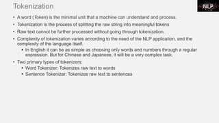 Tokenization
• A word (Token) is the minimal unit that a machine can understand and process.
• Tokenization is the process of splitting the raw string into meaningful tokens
• Raw text cannot be further processed without going through tokenization.
• Complexity of tokenization varies according to the need of the NLP application, and the
complexity of the language itself.
▪ In English it can be as simple as choosing only words and numbers through a regular
expression. But for Chinese and Japanese, it will be a very complex task.
• Two primary types of tokenizers:
▪ Word Tokenizer: Tokenizes raw text to words
▪ Sentence Tokenizer: Tokenizes raw text to sentences
 