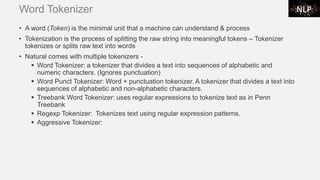 Word Tokenizer
• A word (Token) is the minimal unit that a machine can understand & process
• Tokenization is the process of splitting the raw string into meaningful tokens – Tokenizer
tokenizes or splits raw text into words
• Natural comes with multiple tokenizers -
▪ Word Tokenizer: a tokenizer that divides a text into sequences of alphabetic and
numeric characters. (Ignores punctuation)
▪ Word Punct Tokenizer: Word + punctuation tokenizer. A tokenizer that divides a text into
sequences of alphabetic and non-alphabetic characters.
▪ Treebank Word Tokenizer: uses regular expressions to tokenize text as in Penn
Treebank
▪ Regexp Tokenizer: Tokenizes text using regular expression patterns.
▪ Aggressive Tokenizer:
 