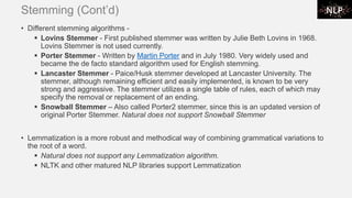 Stemming (Cont’d)
• Different stemming algorithms -
▪ Lovins Stemmer - First published stemmer was written by Julie Beth Lovins in 1968.
Lovins Stemmer is not used currently.
▪ Porter Stemmer - Written by Martin Porter and in July 1980. Very widely used and
became the de facto standard algorithm used for English stemming.
▪ Lancaster Stemmer - Paice/Husk stemmer developed at Lancaster University. The
stemmer, although remaining efficient and easily implemented, is known to be very
strong and aggressive. The stemmer utilizes a single table of rules, each of which may
specify the removal or replacement of an ending.
▪ Snowball Stemmer – Also called Porter2 stemmer, since this is an updated version of
original Porter Stemmer. Natural does not support Snowball Stemmer
• Lemmatization is a more robust and methodical way of combining grammatical variations to
the root of a word.
▪ Natural does not support any Lemmatization algorithm.
▪ NLTK and other matured NLP libraries support Lemmatization
 
