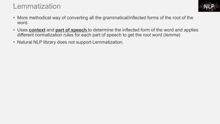Lemmatization
• More methodical way of converting all the grammatical/inflected forms of the root of the
word.
• Uses context and part of speech to determine the inflected form of the word and applies
different normalization rules for each part of speech to get the root word (lemma)
• Natural NLP library does not support Lemmatization.
 