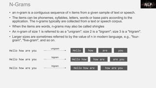 N-Grams
• an n-gram is a contiguous sequence of n items from a given sample of text or speech.
• The items can be phonemes, syllables, letters, words or base pairs according to the
application. The n-grams typically are collected from a text or speech corpus.
• When the items are words, n-grams may also be called shingles
• An n-gram of size 1 is referred to as a "unigram"; size 2 is a "bigram"; size 3 is a "trigram".
• Larger sizes are sometimes referred to by the value of n in modern language, e.g., "four-
gram", "five-gram", and so on.
Hello how are you Hello how how are are you
bigram
Hello how are you Hello how are how are you
trigram
Hello how are you Hello
unigram
how are you
 