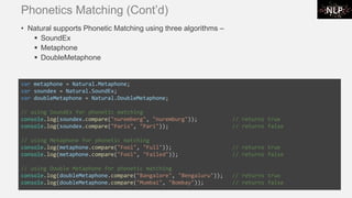 Phonetics Matching (Cont’d)
• Natural supports Phonetic Matching using three algorithms –
▪ SoundEx
▪ Metaphone
▪ DoubleMetaphone
var metaphone = Natural.Metaphone;
var soundex = Natural.SoundEx;
var doubleMetaphone = Natural.DoubleMetaphone;
// using SoundEx for phonetic matching
console.log(soundex.compare("nuremberg", "nuremburg")); // returns true
console.log(soundex.compare("Paris", "Pari")); // returns false
// using Metaphone for phonetic matching
console.log(metaphone.compare("Fool", "Full")); // returns true
console.log(metaphone.compare("Fool", "Failed")); // returns false
// using Double Metaphone for phonetic matching
console.log(doubleMetaphone.compare("Bangalore", "Bengaluru")); // returns true
console.log(doubleMetaphone.compare("Mumbai", "Bombay")); // returns false
 