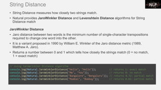 String Distance
• String Distance measures how closely two strings match.
• Natural provides JaroWinkler Distance and Levenshtein Distance algorithms for String
Distance match
JaroWinkler Distance
• Jaro distance between two words is the minimum number of single-character transpositions
required to change one word into the other.
• It is a variant proposed in 1990 by William E. Winkler of the Jaro distance metric (1989,
Matthew A. Jaro).
• Returns a number between 0 and 1 which tells how closely the strings match (0 = no match,
1 = exact match)
// Using JaroWrinkler Distance algorithm
console.log(Natural.JaroWinklerDistance("Hello", "Hello")); // returns 1: exact match
console.log(Natural.JaroWinklerDistance("Me", "You")); // returns 0: no match
console.log(Natural.JaroWinklerDistance("Bangalore", "Bengaluru")); // returns 0.72: partial match
console.log(Natural.JaroWinklerDistance("Mumbai", "Bombay")); // returns 0.66: partial match
 
