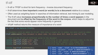 tf-idf
• tf–idf or TFIDF is short for term frequency - inverse document frequency
• tf-idf determines how important a word (or words) is to a document relative to a corpus.
• Often used as weighting factor in searches of information retrieval, text mining & user modeling.
• The tf-idf value increases proportionally to the number of times a word appears in the
document and is offset by the frequency of the word in the corpus, which helps to adjust for
the fact that some words appear more frequently in general.
• tfidf method returns the measure of importance of a word
var tfidf = new Natural.TfIdf();
// Documents could be added to tf-idf. Here only a single doc is added, but more could be added
tfidf.addDocument("this document is about node. Its also about NLP. Node is used for it");
// Find out the tf-idf of different words in the document
console.log(tfidf.tfidf("node", 0)); // prints 0.61 as node appears multiple times in the doc
console.log(tfidf.tfidf("NLP", 0)); // prints 0.30 as NLP appears only single time
console.log(tfidf.tfidf("ruby", 0)); // prints 0 as ruby does not appear in the doc
console.log(tfidf.listTerms(0)); [ { term: 'node', tfidf: 0.6137056388801094 },
{ term: 'document', tfidf: 0.3068528194400547 },
{ term: 'nlp', tfidf: 0.3068528194400547 },
{ term: 'used', tfidf: 0.3068528194400547 } ]
 