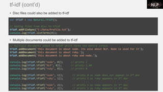 tf-idf (cont’d)
• Disc files could also be added to tf-idf
• Multiple documents could be added to tf-idf
var tfidf = new Natural.TfIdf();
// Adding files from disc to tfidf
tfidf.addFileSync("C:/Data/Profile.txt");
console.log(tfidf.listTerms(0));
// Multiple documents added to tdidf which forms the entire corpus
tfidf.addDocument('this document is about node. Its also about NLP. Node is used for it');
tfidf.addDocument('this document is about ruby.');
tfidf.addDocument('this document is about ruby and node.');
console.log(tfidf.tfidf("node", 0)); // prints 2
console.log(tfidf.tfidf("NLP", 0)); // prints 1.40
console.log(tfidf.tfidf("ruby", 0)); // prints 0
console.log(tfidf.tfidf("node", 1)); // prints 0 as node does not appear in 2nd doc
console.log(tfidf.tfidf("ruby", 1)); // prints 1 as ruby appears in 2nd doc
console.log(tfidf.tfidf("node", 2)); // prints 1 as node appears in 3rd doc
console.log(tfidf.tfidf("ruby", 2)); // prints 1 as ruby appears in 3rd doc
 