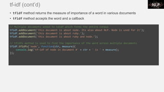 tf-idf (cont’d)
• tfidf method returns the measure of importance of a word in various documents
• tfidf method accepts the word and a callback
// Multiple documents added to tdidf which forms the entire corpus
tfidf.addDocument('this document is about node. Its also about NLP. Node is used for it');
tfidf.addDocument('this document is about ruby.');
tfidf.addDocument('this document is about ruby and node.’);
// tfidfs method is used to find the importance of the word across multiple documents
tfidf.tfidfs('node', function(ctr, measure){
console.log('tf-idf of node in document #' + ctr + ' is ' + measure);
});
 