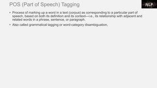 POS (Part of Speech) Tagging
• Process of marking up a word in a text (corpus) as corresponding to a particular part of
speech, based on both its definition and its context—i.e., its relationship with adjacent and
related words in a phrase, sentence, or paragraph.
• Also called grammatical tagging or word-category disambiguation,
 