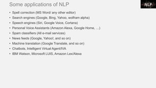 Some applications of NLP
• Spell correction (MS Word/ any other editor)
• Search engines (Google, Bing, Yahoo, wolfram alpha)
• Speech engines (Siri, Google Voice, Cortana)
• Personal Voice Assistants (Amazon Alexa, Google Home, …)
• Spam classifiers (All e-mail services)
• News feeds (Google, Yahoo!, and so on)
• Machine translation (Google Translate, and so on)
• Chatbots, Intelligent Virtual Agent/IVA
• IBM Watson, Microsoft LUIS, Amazon Lex/Alexa
 