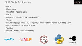 NLP Tools & Libraries
• GATE
• Mallet (Java)
• Open NLP – Apache (Java)
• UIMA
• CoreNLP - Stanford CoreNLP toolkit (Java)
• Genism
• Natural Language Toolkit / NLTK (Python) – by far the most popular NLP library & tool
• spaCy (Python) – built on top of NLTK
• TextBlob
• Natural Library (JavaScript/Node)
NLTK
 