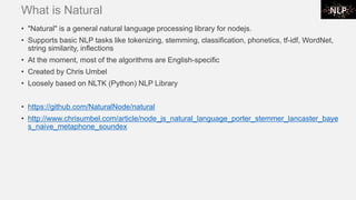 What is Natural
• "Natural" is a general natural language processing library for nodejs.
• Supports basic NLP tasks like tokenizing, stemming, classification, phonetics, tf-idf, WordNet,
string similarity, inflections
• At the moment, most of the algorithms are English-specific
• Created by Chris Umbel
• Loosely based on NLTK (Python) NLP Library
• https://github.com/NaturalNode/natural
• http://www.chrisumbel.com/article/node_js_natural_language_porter_stemmer_lancaster_baye
s_naive_metaphone_soundex
 