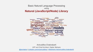 Basic Natural Language Processing
using
Natural (JavaScript/Node) Library
Aniruddha Chakrabarti
AVP and Chief Architect, Digital, Mphasis
@anchakra | Linkedin.com/in/aniruddhac | slideshare.net/aniruddha.chakrabarti/
 