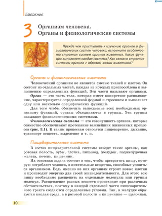 ВВедение
10
Органы и физиологические системы
Человеческий организм не является смесью тканей и клеток. Он
состоит из отдельных частей, каждая из которых приспособлена к вы-
полнению определенных функций. Эти части называют органами.
Орган — это часть тела, которая имеет конкретное расположе-
ние, характеризуется определенной формой и строением и выполняет
одну или несколько специфических функций.
Для того чтобы обеспечить выполнение всех необходимых ор-
ганизму функций, органы объединяются в группы. Эти группы
называют физиологическими системами.
Физиологическая система — это совокупность органов, которые
совместно обеспечивают протекание важнейших жизненных процес-
сов (рис. 3.1). К таким процессам относятся пищеварение, дыхание,
транспорт веществ, выделение и т. п.
Пищеварительная система
В состав пищеварительной системы входят такие органы, как
ротовая полость, зубы, глотка, пищевод, желудок, поджелудочная
железа, печень, кишечник.
Их основная задача состоит в том, чтобы превратить пищу, кото-
рую потребляет человек, в питательные вещества, способные усвоить-
ся организмом. Ведь именно из них организм строит новые клетки
и производит энергию для своей жизнедеятельности. Для этого всю
пищу необходимо расщепить на отдельные молекулы или группы
молекул. Расщепление разных веществ происходит при различных
обстоятельствах, поэтому в каждой отдельной части пищеваритель-
ного тракта создаются определенные условия. Так, в желудке обра-
зуется кислая среда, а в ротовой полости и кишечнике — щелочная.
Прежде чем приступить к изучению органов и фи-
зиологических систем человека, вспомните особеннос-
ти строения систем органов животных. Какие функ-
ции выполняет каждая система? Как связано строение
системы органов с образом жизни животного?
3 Организм человека.
Органы и физиологические системы
 