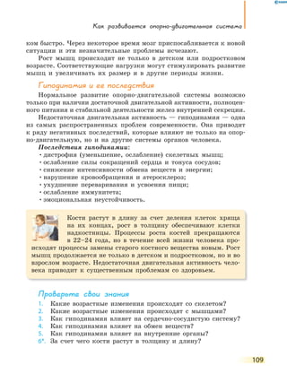 Как развивается опорно-двигательная система
109
ком быстро. Через некоторое время мозг приспосабливается к новой
ситуации и эти незначительные проблемы исчезают.
Рост мышц происходит не только в детском или подростковом
возрасте. Соответствующие нагрузки могут стимулировать развитие
мышц и увеличивать их размер и в другие периоды жизни.
Гиподинамия и ее последствия
Нормальное развитие опорно-двигательной системы возможно
только при наличии достаточной двигательной активности, полноцен-
ного питания и стабильной деятельности желез внутренней секреции.
Недостаточная двигательная активность — гиподинамия — одна
из самых распространенных проблем современности. Она приводит
к ряду негативных последствий, которые влияют не только на опор-
но-двигательную, но и на другие системы органов человека.
Последствия гиподинамии:
•дистрофия (уменьшение, ослабление) скелетных мышц;
•ослабление силы сокращений сердца и тонуса сосудов;
•снижение интенсивности обмена веществ и энергии;
•нарушение кровообращения и атеросклероз;
•ухудшение переваривания и усвоения пищи;
•ослабление иммунитета;
•эмоциональная неустойчивость.
Кости растут в длину за счет деления клеток хряща
на их концах, рост в толщину обеспечивают клетки
надкостницы. Процессы роста костей прекращаются
в 22–24 года, но в течение всей жизни человека про-
исходят процессы замены старого костного вещества новым. Рост
мышц продолжается не только в детском и подростковом, но и во
взрослом возрасте. Недостаточная двигательная активность чело-
века приводит к существенным проблемам со здоровьем.
Проверьте свои знания
1. Какие возрастные изменения происходят со скелетом?
2. Какие возрастные изменения происходят с мышцами?
3. Как гиподинамия влияет на сердечно-сосудистую систему?
4. Как гиподинамия влияет на обмен веществ?
5. Как гиподинамия влияет на внутренние органы?
6*. За счет чего кости растут в толщину и длину?
 