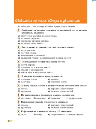 112
Обобщение по теме «Опора и движение»
В заданиях 1–10 выберите один правильный ответ.
1	Особенностью скелета человека, отличающей его от скелета
животных, является:
а)	 отсутствие изгибов позвоночника
б)	 наличие грудины
в)	 суженная грудная клетка
г)	 наличие свода стопы
2	Кость растет в толщину за счет деления клеток:
а)	 надкостницы
б)	 костной ткани
в)	 вставочных пластинок
г)	 хрящевой ткани, покрывающей концы костей
3	Полуподвижно соединены между собой:
а)	 кости черепа
б)	 плечевая и локтевая кость
в)	 атлант и эпистрофей
г)	 кости таза и бедренная кость
4	К скелету плечевого пояса относится:
а)	 плечевая кость	 в)	 копчик
б)	 ключица	 		 г)	 локтевая кость
5	Защиту сердца, легких и спинного мозга обеспечивает скелет:
а)	 головы	 		 в)	 верхних конечностей
б)	 туловища	 		 г)	 нижних конечностей
6	По выполняемым функциям мышцы делятся на:
а)	 круговые	 б)	длинные	 в)	 широкие	 г)	приводящие
7	Портняжная мышца относится к мышцам:
а)	 головы	 		 в)	 верхних конечностей
б)	 туловища	 		 г)	 нижних конечностей
8	К физическим качествам мышц НЕ относится:
а)	 сила	 б)	тонус	 в)	 сократимость	 г)	выносливость
 