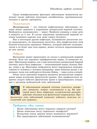 Заболевания нервной системы
129
Среди неинфекционных факторов заболевания менингитом вы-
деляют также действие некоторых антибиотиков, противовоспали-
тельных и других препаратов.
Полиомиелит
Полиомиелит — это тяжелое инфекционное заболевание, ко-
торое может привести к поражению центральной нервной системы.
Возбудитель полиомиелита — вирус. Наиболее уязвимы к нему дети
в возрасте до 5 лет. В случае поражения центральной нервной си-
стемы возможен паралич или даже смерть больного.
Как и некоторые другие инфекции, полиомиелит достаточно лег-
ко предупредить, но невозможно вылечить. Для профилактики этой
болезни используют прививки. Ребенок, который заболеет полиомие-
литом и не будет при этом привит, может остаться парализованным
на всю жизнь.
неврит
Воспаление может происходить не только в центральной нервной
системе. Если оно поражает периферические нервы, то возникает не-
врит. Причинами неврита, как и при воспалениях центральной нервной
системы, могут быть инфекции — опоясывающий герпес, болезнь Лай-
ма, лепра и др. Некоторые возбудители могут передаваться непосред-
ственно от человека к человеку (например, через немытые руки), а не-
которые, такие как возбудитель болезни Лайма,— через укусы клещей.
Очень часто причиной невритов являются механические повреж-
дения нерва вследствие физической травмы. Для профилактики не-
вритов следует избегать физических травм и предотвращать попада-
ние в организм возбудителей этих заболеваний.
К заболеваниям нервной системы относятся энцефа-
лит, менингит, неврит, полиомиелит и др. Их при-
чиной могут быть инфекция, аллергические реакции,
действие токсинов или физические повреждения. Про-
филактика этих заболеваний позволяет избежать тяжелых по-
следствий для здоровья.
Проверьте свои знания
1. Какие заболевания могут поражать нервную систему?
2. Какие животные могут переносить энцефалит?
3. Вследствие каких причин может возникнуть менингит?
4*. Как предотвратить заболевание полиомиелитом?
 