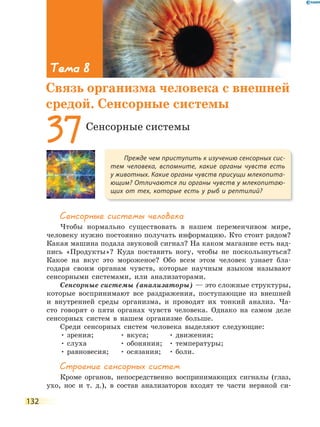 132
Сенсорные системы человека
Чтобы нормально существовать в нашем переменчивом мире,
человеку нужно постоянно получать информацию. Кто стоит рядом?
Какая машина подала звуковой сигнал? На каком магазине есть над-
пись «Продукты»? Куда поставить ногу, чтобы не поскользнуться?
Какое на вкус это мороженое? Обо всем этом человек узнает бла-
годаря своим органам чувств, которые научным языком называют
сенсорными системами, или анализаторами.
Сенсорные системы (анализаторы) — это сложные структуры,
которые воспринимают все раздражения, поступающие из внешней
и внутренней среды организма, и проводят их тонкий анализ. Ча-
сто говорят о пяти органах чувств человека. Однако на самом деле
сенсорных систем в нашем организме больше.
Среди сенсорных систем человека выделяют следующие:
• зрения;
• слуха
• равновесия;
• вкуса;
• обоняния;
• осязания;
• движения;
• температуры;
• боли.
Строение сенсорных систем
Кроме органов, непосредственно воспринимающих сигналы (глаз,
ухо, нос и т. д.), в состав анализаторов входят те части нервной си-
Прежде чем приступить к изучению сенсорных сис-
тем человека, вспомните, какие органы чувств есть
у животных. Какие органы чувств присущи млекопита-
ющим? Отличаются ли органы чувств у млекопитаю-
щих от тех, которые есть у рыб и рептилий?
37Сенсорные системы
Тема 8
Связь организма человека с внешней
средой. Сенсорные системы
 