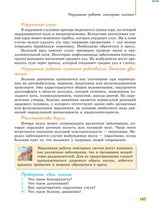 нарушения работы сенсорных систем
147
нарушения слуха
В наружном слуховом проходе выделяется ушная сера, на которой
задерживаются пыль и микроорганизмы. Вследствие накопления уш-
ной серы может возникать пробка, которая ухудшает слух. Ни в коем
случае нельзя удалять эту серу твердыми предметами — так можно
повредить барабанную перепонку. Необходимо обратиться к врачу.
Большой вред наносят слуху чрезмерно громкие звуки и про-
должительный шум. Некоторые инфекционные заболевания (ангина,
грипп) вызывают воспаление среднего уха. Их возбудители могут про-
никать туда через проход, который соединяет среднее ухо и глотку.
нарушение работы системы равновесия. Болезнь дви-
жения
Болезнь движения проявляется как укачивание при перемеще-
нии на автомобильном, морском, воздушном или железнодорожном
транспорте. Она характеризуется общим недомоганием, ощущением
дискомфорта в области желудка, потерей аппетита, появлением хо-
лодного пота, головокружением, тошнотой, иногда рвотой. По опре-
делению ученых, болезнь движения является нормальной реакцией
здорового человека, у которого отсутствуют какие-либо органичные
или функциональные нарушения, на влияние необычного вида дви-
жений определенной интенсивности и продолжительности.
Расстройства вкуса
Потеря вкуса может сопровождать различные заболевания, ко-
торые поражают ротовую полость или головной мозг. Чаще всего
встречается снижение вкусовой чувствительности — гипогевзия. Не-
редко наблюдаются случаи возбуждения вкуса — парагевзия, когда
больные едят то, что вызывает у здоровых людей отвращение.
Нарушения работы сенсорных систем могут вызывать
как различные заболевания, так и чрезмерное воздей-
ствие раздражителей. Для их предотвращения следует
придерживаться здорового образа жизни, избегать
вредных привычек и вовремя обращаться к врачу.
Проверьте свои знания
1. Что такое близорукость?
2. Что такое дальтонизм?
3. Как предотвратить нарушения слуха?
4*. Что такое болезнь движения?
 