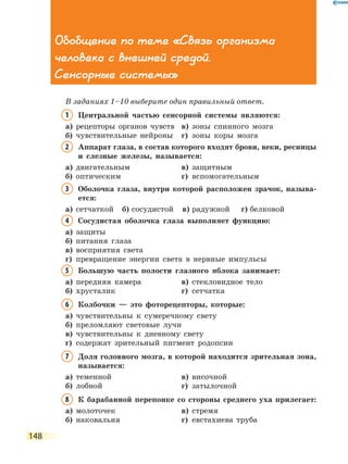 148
Обобщение по теме «Связь организма
человека с внешней средой.
Сенсорные системы»
В заданиях 1–10 выберите один правильный ответ.
1	Центральной частью сенсорной системы являются:
а)	 рецепторы органов чувств	 в)	 зоны спинного мозга
б)	 чувствительные нейроны	 г)	 зоны коры мозга
2	Аппарат глаза, в состав которого входят брови, веки, ресницы
и слезные железы, называется:
а)	 двигательным	 в)	 защитным
б)	 оптическим	 г)	 вспомогательным
3	Оболочка глаза, внутри которой расположен зрачок, называ-
ется:
а)	 сетчаткой	 б)	сосудистой	 в)	радужной	 г)	белковой
4	Сосудистая оболочка глаза выполняет функцию:
а)	 защиты	
б)	 питания глаза	
в)	 восприятия света
г)	превращение энергии света в нервные импульсы
5	Большую часть полости глазного яблока занимает:
а)	 передняя камера	 в)	 стекловидное тело
б)	 хрусталик	 г)	 сетчатка
6	Колбочки — это фоторецепторы, которые:
а)	 чувствительны к сумеречному свету
б)	 преломляют световые лучи
в)	 чувствительны к дневному свету
г)	 содержат зрительный пигмент родопсин
7	Доля головного мозга, в которой находится зрительная зона,
называется:
а)	 теменной	 в)	 височной
б)	 лобной	 г)	 затылочной
8	К барабанной перепонке со стороны среднего уха прилегает:
а)	 молоточек	 в)	 стремя
б)	 наковальня	 г)	 евстахиева труба
 