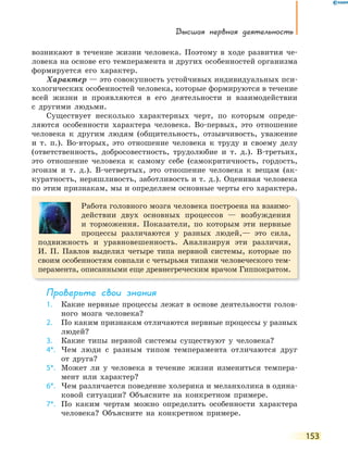 Высшая нервная деятельность
153
возникают в течение жизни человека. Поэтому в ходе развития че-
ловека на основе его темперамента и других особенностей организма
формируется его характер.
Характер — это совокупность устойчивых индивидуальных пси-
хологических особенностей человека, которые формируются в течение
всей жизни и проявляются в его деятельности и взаимодействии
с другими людьми.
Существует несколько характерных черт, по которым опреде-
ляются особенности характера человека. Во-первых, это отношение
человека к другим людям (общительность, отзывчивость, уважение
и т. п.). Во-вторых, это отношение человека к труду и своему делу
(ответственность, добросовестность, трудолюбие и т. д.). В-третьих,
это отношение человека к самому себе (самокритичность, гордость,
эгоизм и т. д.). В-четвертых, это отношение человека к вещам (ак-
куратность, неряшливость, заботливость и т. д.). Оценивая человека
по этим признакам, мы и определяем основные черты его характера.
Работа головного мозга человека построена на взаимо-
действии двух основных процессов — возбуждения
и торможения. Показатели, по которым эти нервные
процессы различаются у разных людей,— это сила,
подвижность и уравновешенность. Анализируя эти различия,
И. П. Павлов выделил четыре типа нервной системы, которые по
своим особенностям совпали с четырьмя типами человеческого тем-
перамента, описанными еще древнегреческим врачом Гиппократом.
Проверьте свои знания
1. Какие нервные процессы лежат в основе деятельности голов-
ного мозга человека?
2. По каким признакам отличаются нервные процессы у разных
людей?
3. Какие типы нервной системы существуют у человека?
4*. Чем люди с разным типом темперамента отличаются друг
от друга?
5*. Может ли у человека в течение жизни измениться темпера-
мент или характер?
6*. Чем различается поведение холерика и меланхолика в одина-
ковой ситуации? Объясните на конкретном примере.
7*. По каким чертам можно определить особенности характера
человека? Объясните на конкретном примере.
 
