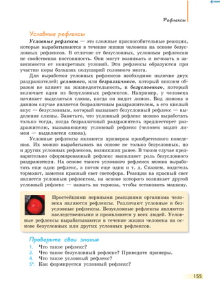 Рефлексы
155
Условные рефлексы
Условные рефлексы — это сложные приспособительные реакции,
которые вырабатываются в течение жизни человека на основе безус-
ловных рефлексов. В отличие от безусловных, условным рефлексам
не свойственна постоянность. Они могут возникать и исчезать в за-
висимости от конкретных условий. Эти рефлексы образуются при
участии коры больших полушарий головного мозга.
Для выработки условных рефлексов необходимо наличие двух
раздражителей: условного, или безразличного, который никоим об-
разом не влияет на жизнедеятельность, и безусловного, который
включает один из безусловных рефлексов. Например, у человека
начинает выделяться слюна, когда он видит лимон. Вид лимона в
данном случае является безразличным раздражителем, а его кислый
вкус — безусловным, который вызывает безусловный рефлекс — вы-
деление слюны. Заметьте, что условный рефлекс можно выработать
только тогда, когда безразличный раздражитель предшествует раз-
дражителю, вызывающему условный рефлекс (человек видит ли-
мон — выделяется слюна).
Условные рефлексы являются примером приобретенного поведе-
ния. Их можно вырабатывать на основе не только безусловных, но
и других условных рефлексов, возникших ранее. В таком случае пред-
варительно сформированный рефлекс выполняет роль безусловного
раздражителя. На основе такого условного рефлекса можно вырабо-
тать еще один рефлекс, а потом еще один и т. д. Скажем, водитель
тормозит, заметив красный свет светофора. Реакция на красный свет
является условным рефлексом, на основе которого возникает другой
условный рефлекс — нажать на тормоза, чтобы остановить машину.
Простейшими нервными реакциями организма чело-
века являются рефлексы. Различают условные и без-
условные рефлексы. Безусловные рефлексы являются
наследственными и проявляются у всех людей. Услов-
ные рефлексы вырабатываются в течение жизни человека на ос-
нове безусловных или других условных рефлексов.
Проверьте свои знания
1. Что такое рефлекс?
2. Что такое безусловный рефлекс? Приведите примеры.
4. Что такое условный рефлекс?
5*. Как формируется условный рефлекс?
 