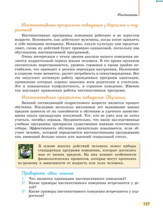 инстинкты
157
инстинктивные программы поведения у взрослых и под-
ростков
Инстинктивные программы поведения работают и во взрослом
возрасте. Вспомните, как действуют мужчины, когда хотят привлечь
к себе внимание женщины. Неважно, какую культуру они представ-
ляют, схема их действий будет примерно одинаковой, поскольку она
обусловлена инстинктивной программой.
Очень интересным с точки зрения анализа нашего поведения яв-
ляется подростковый период жизни человека. В это время организм
значительно перестраивается, уровень гормонов в крови крайне не-
стабилен, что приводит к резким перепадам настроения. Положение
в социуме тоже меняется, растет потребность в самоутверждении. Все
это запускает активную работу врожденных программ адаптации,
проявление которых хорошо знакомы всем родителям и учителям.
Это и повышенная конфликтность, и странное поведение. Именно
так выглядят проявления работы инстинктивных программ.
инстинктивные программы поведения. Обучение
Важной составляющей подросткового возраста является процесс
обучения. Последние несколько миллионов лет выживание наших
предков зависело от их способности к обучению и удачного заимство-
вания опыта предыдущих поколений. Тот, кто не умел или не хотел
учиться, погибал первым. Неудивительно, что наши наследственные
учебные программы претерпели существенное влияние естественного
отбора. Эффективность обучения значительно повышается, если об-
учает человек, который определяется инстинктивными программами
как имеющий больше опыта или высокий социальный статус.
В основе многих действий человека лежат наборы
стандартных программ поведения, которые достались
нам от наших предков. На них влияют особенности
физиологических процессов, которые могут протекать
по-разному в зависимости от возраста или пола человека.
Проверьте свои знания
1. Что является единицами инстинктивного поведения?
2*. Какие примеры инстинктивного поведения встречаются у де-
тей?
3*. Какие примеры инстинктивного поведения встречаются у под-
ростков?
 