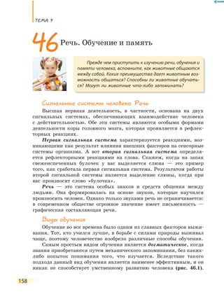 ТеМа 9
158
Сигнальные системы человека. Речь
Высшая нервная деятельность, в частности, основана на двух
сигнальных системах, обеспечивающих взаимодействие человека
с действительностью. Обе эти системы являются особыми формами
деятельности коры головного мозга, которая проявляется в рефлек-
торных реакциях.
Первая сигнальная система характеризуется реакциями, воз-
никающими как результат влияния внешних факторов на сенсорные
системы организма. А вот вторая сигнальная система определя-
ется рефлекторными реакциями на слова. Скажем, когда на запах
свежеиспеченных булочек у вас выделяется слюна — это пример
того, как сработала первая сигнальная система. Результатом работы
второй сигнальной системы является выделение слюны, когда при
вас произносят слово «булочка».
Речь — это система особых знаков и средств общения между
людьми. Она формировалась на основе звуков, которые научился
произносить человек. Однако только звуками речь не ограничивается:
в современном обществе огромное значение имеет письменность —
графическая составляющая речи.
Виды обучения
Обучение во все времена было одним из главных факторов выжи-
вания. Тот, кто учился лучше, в борьбе с силами природы выживал
чаще, поэтому человечество изобрело различные способы обучения.
Самым простым видом обучения является догматическое, когда
знания приобретаются путем механического запоминания, без каких-
либо попыток понимания того, что изучается. Вследствие такого
подхода данный вид обучения является наименее эффективным, и он
никак не способствует умственному развитию человека (рис. 46.1).
Прежде чем приступить к изучению речи, обучения и
памяти человека, вспомните, как животные общаются
между собой. Какие преимущества дает животным воз-
можность общаться? Способны ли животные обучать-
ся? Могут ли животные что-либо запоминать?
46Речь. Обучение и память
 